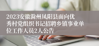 2023安徽滁州凤阳县面向优秀村党组织书记招聘乡镇事业单位工作人员2人公告