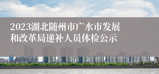 2023湖北随州市广水市发展和改革局递补人员体检公示