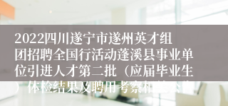 2022四川遂宁市遂州英才组团招聘全国行活动蓬溪县事业单位引进人才第二批（应届毕业生）体检结果及聘用考察相关公告