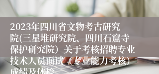 2023年四川省文物考古研究院(三星堆研究院、四川石窟寺保护研究院）关于考核招聘专业技术人员面试（专业能力考核）成绩及体检