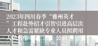 2023年四川春季“雅州英才”工程赴外招才引智引进高层次人才和急需紧缺专业人员拟聘用人员名单（第二批）公示