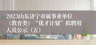 2023山东济宁市属事业单位（教育类）“优才计划”拟聘用人员公示（五）