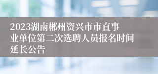 2023湖南郴州资兴市市直事业单位第二次选聘人员报名时间延长公告