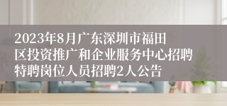 2023年8月广东深圳市福田区投资推广和企业服务中心招聘特聘岗位人员招聘2人公告