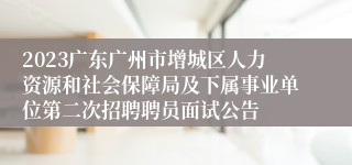 2023广东广州市增城区人力资源和社会保障局及下属事业单位第二次招聘聘员面试公告