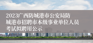 2023广西防城港市公安局防城港市招聘市本级事业单位人员考试拟聘用公示