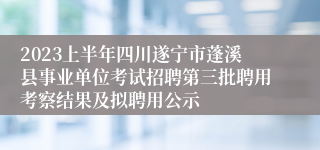 2023上半年四川遂宁市蓬溪县事业单位考试招聘第三批聘用考察结果及拟聘用公示