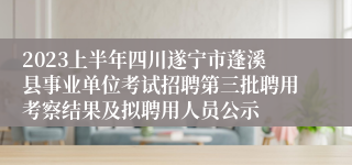2023上半年四川遂宁市蓬溪县事业单位考试招聘第三批聘用考察结果及拟聘用人员公示