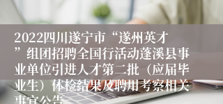 2022四川遂宁市“遂州英才”组团招聘全国行活动蓬溪县事业单位引进人才第二批（应届毕业生）体检结果及聘用考察相关事宜公告