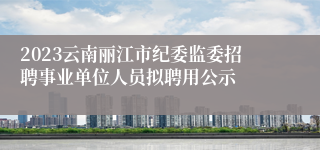 2023云南丽江市纪委监委招聘事业单位人员拟聘用公示