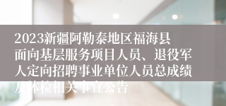 2023新疆阿勒泰地区福海县面向基层服务项目人员、退役军人定向招聘事业单位人员总成绩及体检相关事宜公告