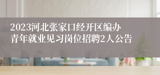 2023河北张家口经开区编办青年就业见习岗位招聘2人公告