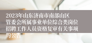 2023年山东济南市南部山区管委会所属事业单位综合类岗位招聘工作人员资格复审有关事项的公告