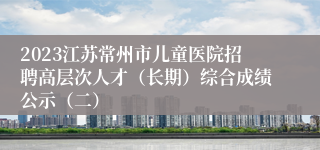 2023江苏常州市儿童医院招聘高层次人才（长期）综合成绩公示（二）