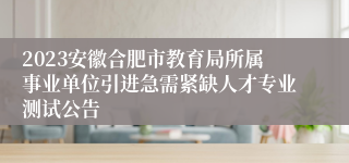 2023安徽合肥市教育局所属事业单位引进急需紧缺人才专业测试公告