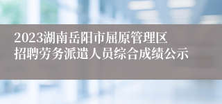 2023湖南岳阳市屈原管理区招聘劳务派遣人员综合成绩公示