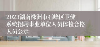 2023湖南株洲市石峰区卫健系统招聘事业单位人员体检合格人员公示