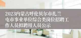 2023内蒙古呼伦贝尔市扎兰屯市事业单位综合类岗位招聘工作人员拟聘用人员公示