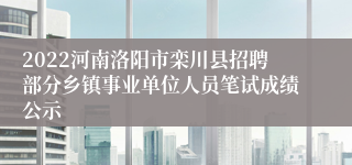 2022河南洛阳市栾川县招聘部分乡镇事业单位人员笔试成绩公示