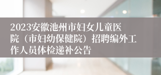 2023安徽池州市妇女儿童医院（市妇幼保健院）招聘编外工作人员体检递补公告