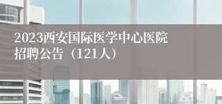 2023西安国际医学中心医院招聘公告（121人）