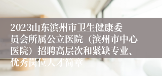 2023山东滨州市卫生健康委员会所属公立医院（滨州市中心医院）招聘高层次和紧缺专业、优秀岗位人才简章