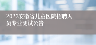 2023安徽省儿童医院招聘人员专业测试公告