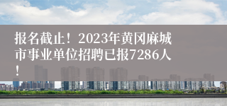 报名截止！2023年黄冈麻城市事业单位招聘已报7286人！