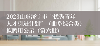 2023山东济宁市“优秀青年人才引进计划”（曲阜综合类）拟聘用公示（第六批）