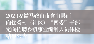 2023安徽马鞍山市含山县面向优秀村（社区）“两委”干部定向招聘乡镇事业编制人员体检结果公告