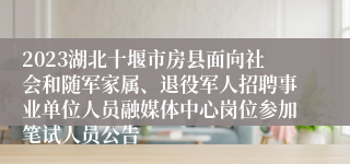 2023湖北十堰市房县面向社会和随军家属、退役军人招聘事业单位人员融媒体中心岗位参加笔试人员公告