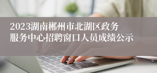 2023湖南郴州市北湖区政务服务中心招聘窗口人员成绩公示