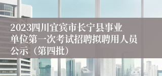 2023四川宜宾市长宁县事业单位第一次考试招聘拟聘用人员公示（第四批）