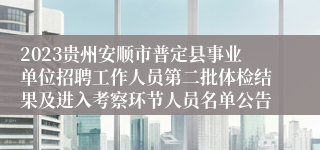 2023贵州安顺市普定县事业单位招聘工作人员第二批体检结果及进入考察环节人员名单公告