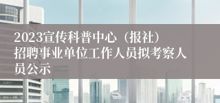 2023宣传科普中心（报社）招聘事业单位工作人员拟考察人员公示