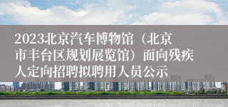 2023北京汽车博物馆（北京市丰台区规划展览馆）面向残疾人定向招聘拟聘用人员公示