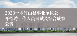 2023十堰竹山县事业单位公开招聘工作人员面试及综合成绩公告