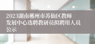 2023湖南郴州市苏仙区教师发展中心选聘教研员拟聘用人员公示