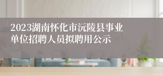 2023湖南怀化市沅陵县事业单位招聘人员拟聘用公示