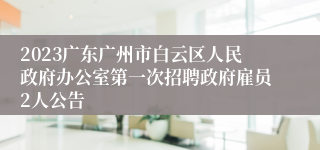 2023广东广州市白云区人民政府办公室第一次招聘政府雇员2人公告