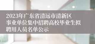 2023年广东省清远市清新区事业单位集中招聘高校毕业生拟聘用人员名单公示