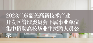 2023广东韶关高新技术产业开发区管理委员会下属事业单位集中招聘高校毕业生拟聘人员公示