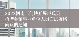 2022河南三门峡开展卢氏县招聘乡镇事业单位人员面试资格确认的通知