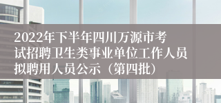 2022年下半年四川万源市考试招聘卫生类事业单位工作人员拟聘用人员公示（第四批）