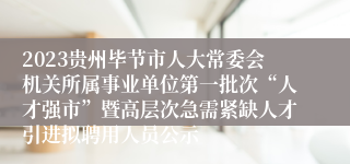 2023贵州毕节市人大常委会机关所属事业单位第一批次“人才强市”暨高层次急需紧缺人才引进拟聘用人员公示