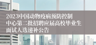 2023中国动物疫病预防控制中心第二批招聘应届高校毕业生面试人选递补公告