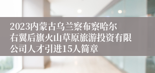 2023内蒙古乌兰察布察哈尔右翼后旗火山草原旅游投资有限公司人才引进15人简章