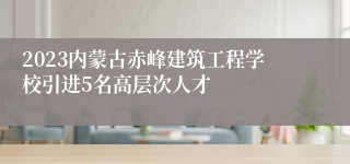 2023内蒙古赤峰建筑工程学校引进5名高层次人才