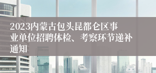 2023内蒙古包头昆都仑区事业单位招聘体检、考察环节递补通知