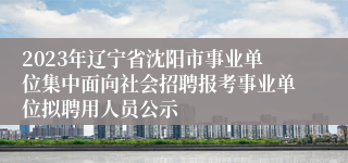 2023年辽宁省沈阳市事业单位集中面向社会招聘报考事业单位拟聘用人员公示